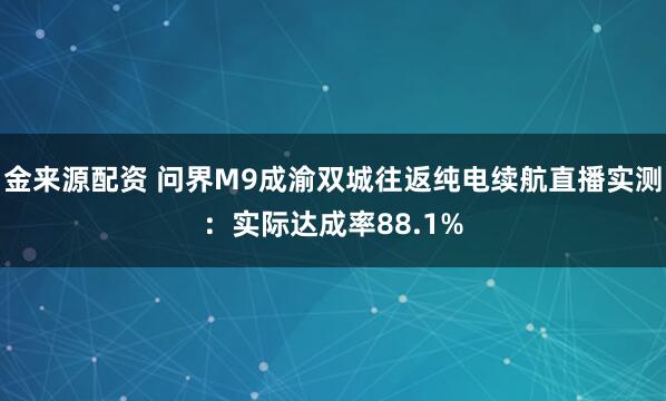 金来源配资 问界M9成渝双城往返纯电续航直播实测：实际达成率88.1%