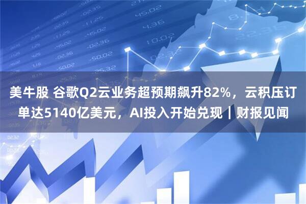 美牛股 谷歌Q2云业务超预期飙升82%，云积压订单达5140亿美元，AI投入开始兑现｜财报见闻