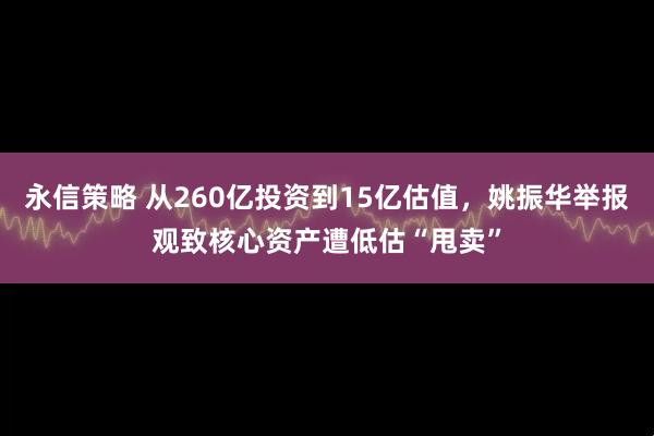 永信策略 从260亿投资到15亿估值，姚振华举报观致核心资产遭低估“甩卖”