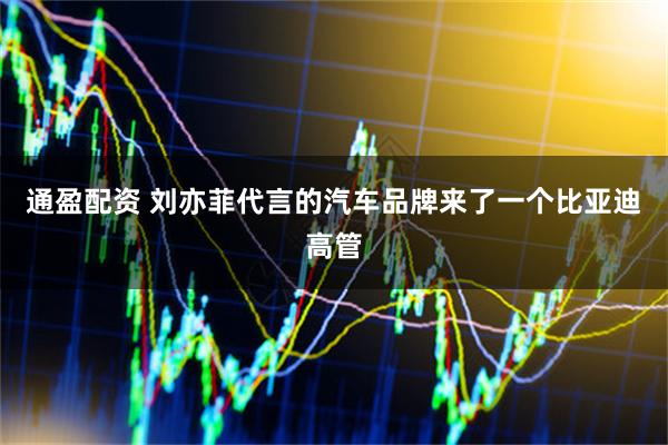 通盈配资 刘亦菲代言的汽车品牌来了一个比亚迪高管