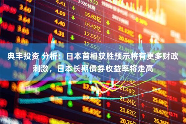 典丰投资 分析：日本首相获胜预示将有更多财政刺激，日本长期债券收益率将走高