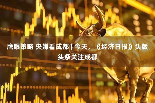 鹰眼策略 央媒看成都 | 今天，《经济日报》头版头条关注成都