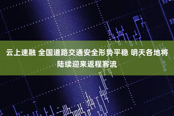 云上速融 全国道路交通安全形势平稳 明天各地将陆续迎来返程客流