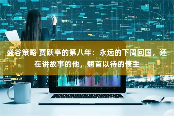 盛谷策略 贾跃亭的第八年：永远的下周回国，还在讲故事的他，翘首以待的债主