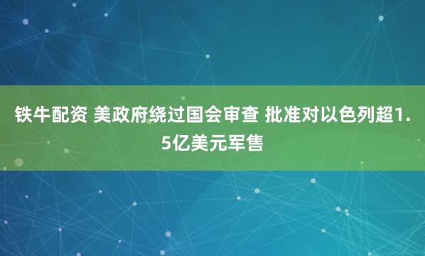 铁牛配资 美政府绕过国会审查 批准对以色列超1.5亿美元军售