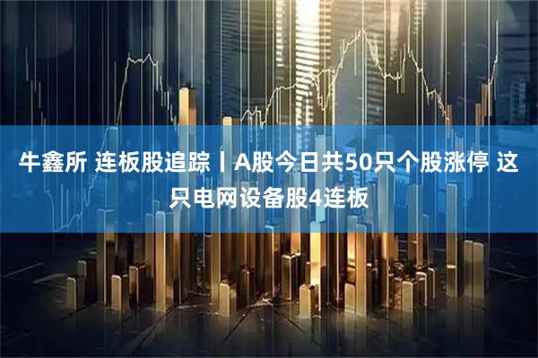 牛鑫所 连板股追踪丨A股今日共50只个股涨停 这只电网设备股4连板