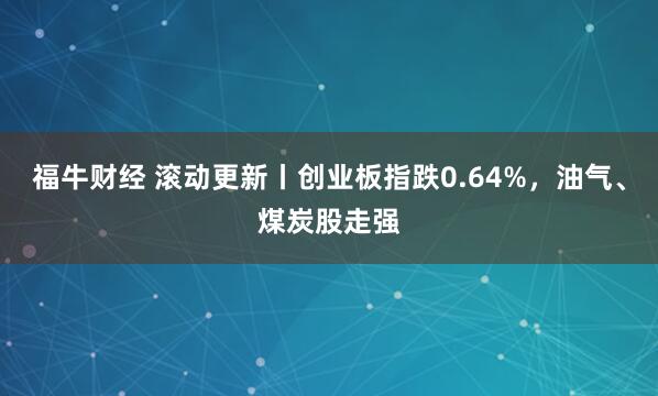 福牛财经 滚动更新丨创业板指跌0.64%，油气、煤炭股走强