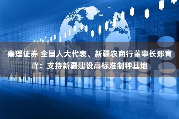 嘉理证券 全国人大代表、新疆农商行董事长郑育峰：支持新疆建设高标准制种基地