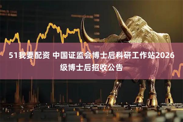 51我要配资 中国证监会博士后科研工作站2026级博士后招收公告