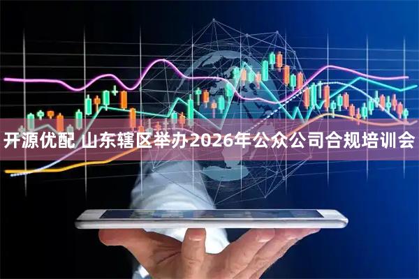 开源优配 山东辖区举办2026年公众公司合规培训会
