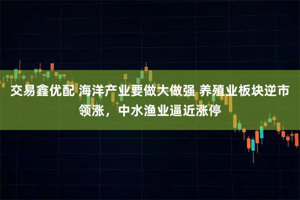 交易鑫优配 海洋产业要做大做强 养殖业板块逆市领涨,中水渔业逼近涨停