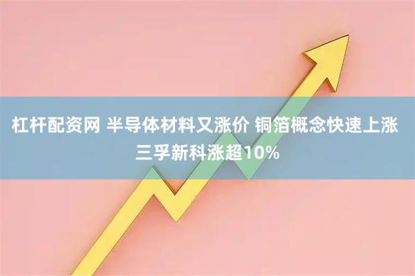 杠杆配资网 半导体材料又涨价 铜箔概念快速上涨 三孚新科涨超10%
