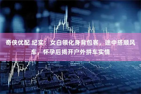 奇侠优配 纪实：女白领化身背包客，途中搭顺风车，怀孕后揭开户外拼车实情