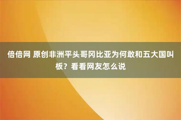 倍倍网 原创非洲平头哥冈比亚为何敢和五大国叫板?看看网友怎么说