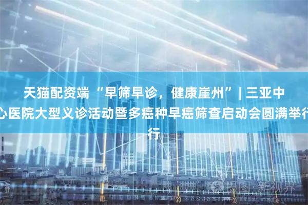 天猫配资端 “早筛早诊，健康崖州” | 三亚中心医院大型义诊活动暨多癌种早癌筛查启动会圆满举行