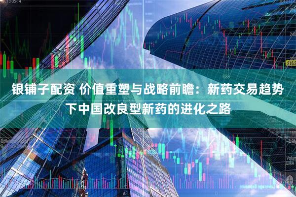 银铺子配资 价值重塑与战略前瞻：新药交易趋势下中国改良型新药的进化之路