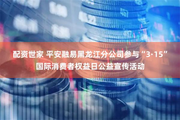 配资世家 平安融易黑龙江分公司参与“3·15”国际消费者权益日公益宣传活动
