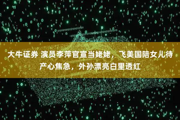 大牛证券 演员李萍官宣当姥姥，飞美国陪女儿待产心焦急，外孙漂亮白里透红