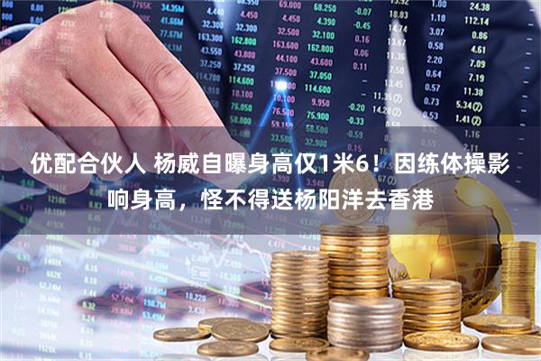 优配合伙人 杨威自曝身高仅1米6！因练体操影响身高，怪不得送杨阳洋去香港