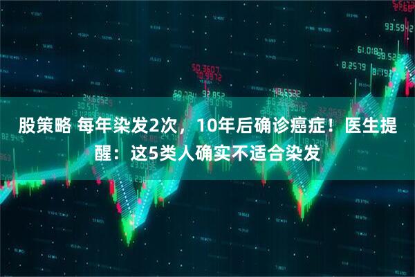 股策略 每年染发2次，10年后确诊癌症！医生提醒：这5类人确实不适合染发