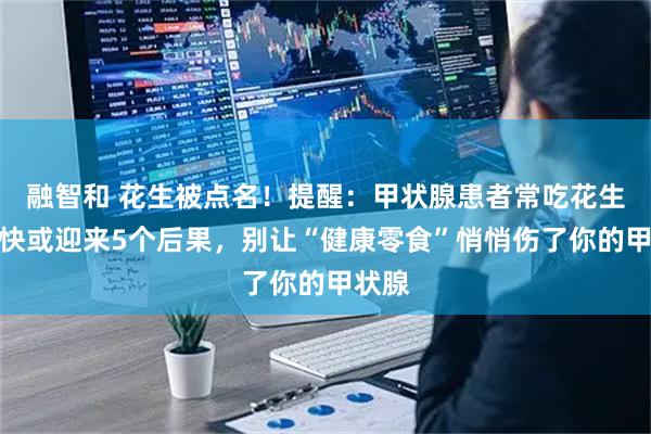 融智和 花生被点名！提醒：甲状腺患者常吃花生，很快或迎来5个后果，别让“健康零食”悄悄伤了你的甲状腺