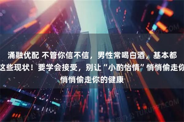 涌融优配 不管你信不信，男性常喝白酒，基本都有如下这些现状！要学会接受，别让“小酌怡情”悄悄偷走你的健康