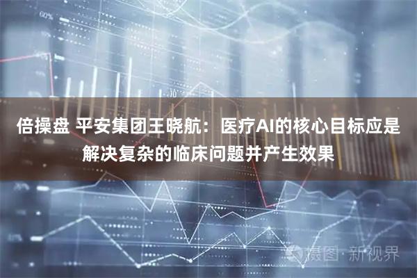 倍操盘 平安集团王晓航：医疗AI的核心目标应是解决复杂的临床问题并产生效果
