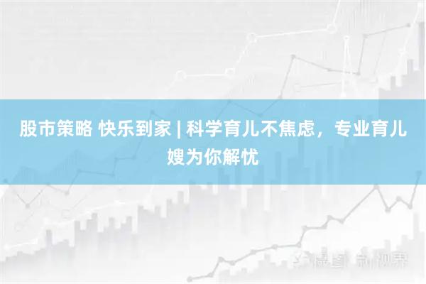 股市策略 快乐到家 | 科学育儿不焦虑，专业育儿嫂为你解忧