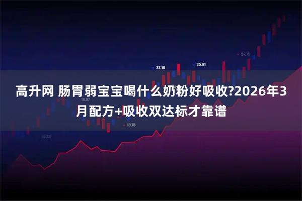 高升网 肠胃弱宝宝喝什么奶粉好吸收?2026年3月配方+吸收双达标才靠谱