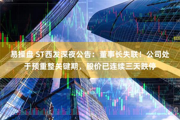 易操盘 ST西发深夜公告:董事长失联!公司处于预重整关键期,股价已连续三天跌停