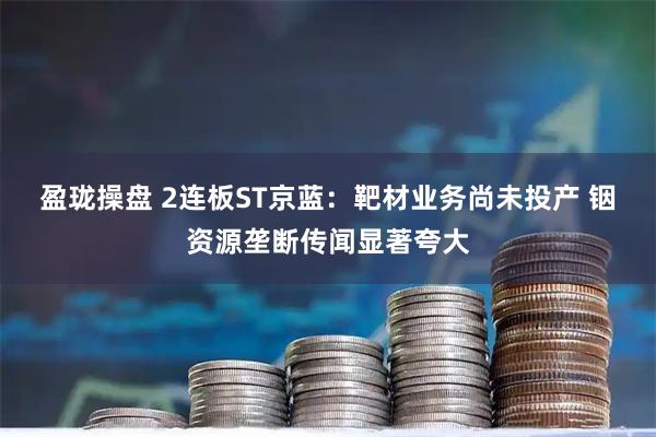 盈珑操盘 2连板ST京蓝：靶材业务尚未投产 铟资源垄断传闻显著夸大