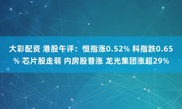大彩配资 港股午评：恒指涨0.52% 科指跌0.65% 芯片股走弱 内房股普涨 龙光集团涨超29%