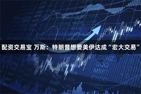 配资交易宝 万斯:特朗普想要美伊达成“宏大交易”