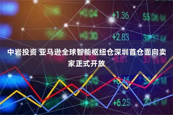 中岩投资 亚马逊全球智能枢纽仓深圳首仓面向卖家正式开放
