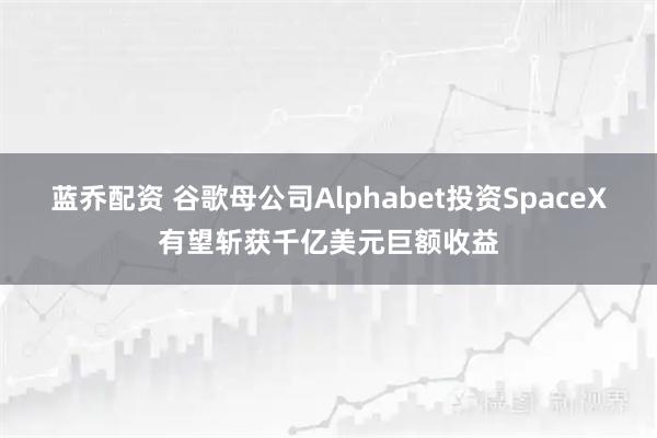 蓝乔配资 谷歌母公司Alphabet投资SpaceX有望斩获千亿美元巨额收益