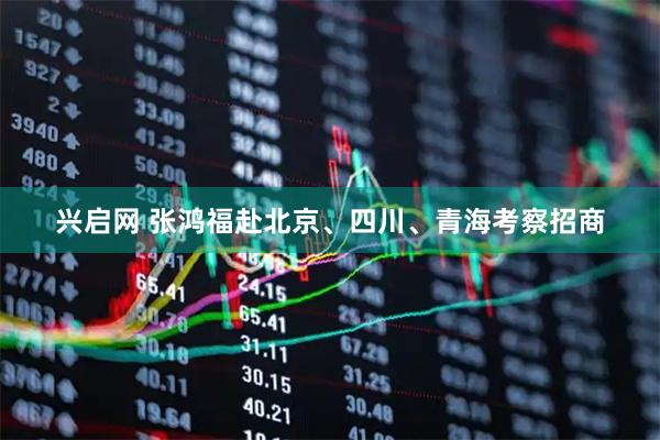 兴启网 张鸿福赴北京、四川、青海考察招商