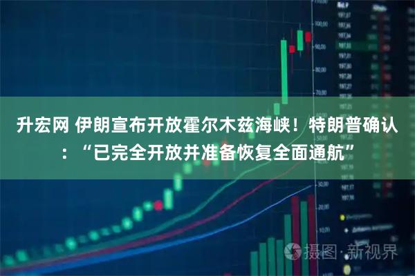升宏网 伊朗宣布开放霍尔木兹海峡！特朗普确认：“已完全开放并准备恢复全面通航”