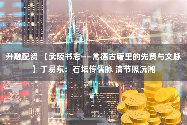 升融配资 【武陵书志——常德古籍里的先贤与文脉】丁易东：石坛传儒脉 清节照沅湘