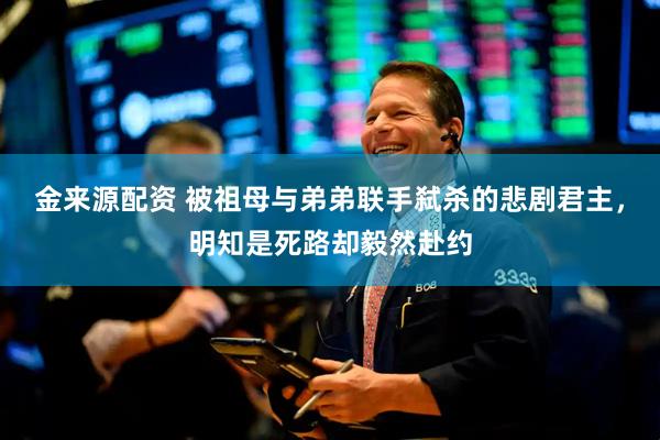 金来源配资 被祖母与弟弟联手弑杀的悲剧君主，明知是死路却毅然赴约