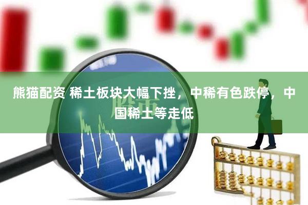 熊猫配资 稀土板块大幅下挫，中稀有色跌停，中国稀土等走低