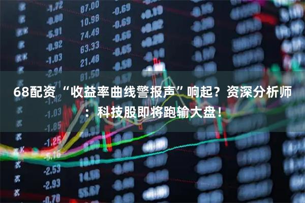 68配资 “收益率曲线警报声”响起？资深分析师：科技股即将跑输大盘！
