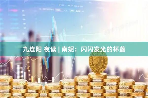 九连阳 夜读 | 南妮：闪闪发光的杯盏