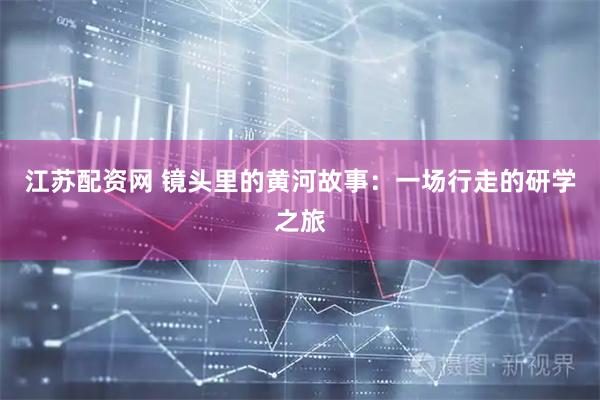 江苏配资网 镜头里的黄河故事：一场行走的研学之旅