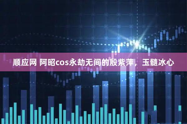 顺应网 阿昭cos永劫无间的殷紫萍，玉髓冰心