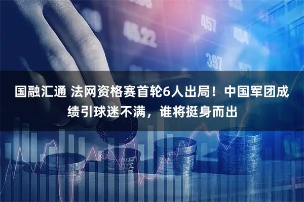 国融汇通 法网资格赛首轮6人出局！中国军团成绩引球迷不满，谁将挺身而出