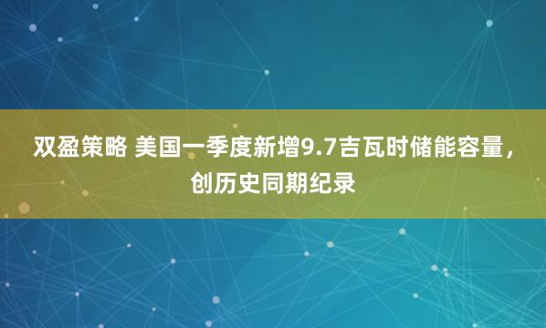 双盈策略 美国一季度新增9.7吉瓦时储能容量，创历史同期纪录