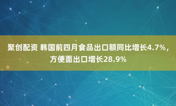 聚创配资 韩国前四月食品出口额同比增长4.7%，方便面出口增长28.9%
