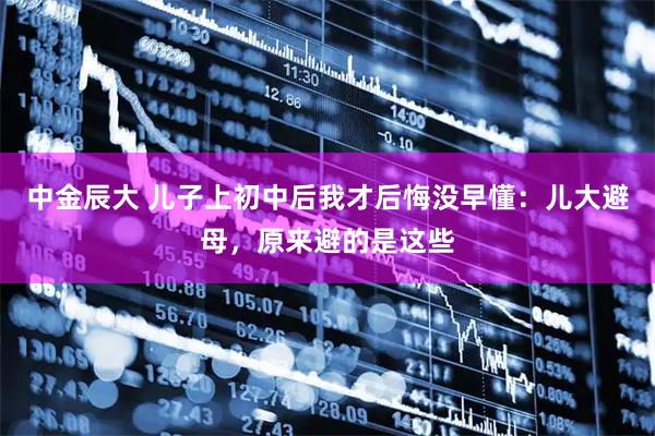 中金辰大 儿子上初中后我才后悔没早懂：儿大避母，原来避的是这些