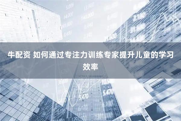 牛配资 如何通过专注力训练专家提升儿童的学习效率