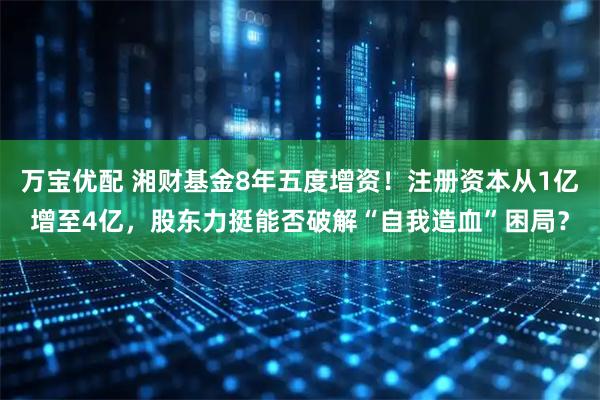 万宝优配 湘财基金8年五度增资！注册资本从1亿增至4亿，股东力挺能否破解“自我造血”困局？
